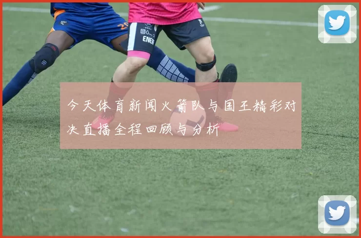 今天体育新闻火箭队与国王精彩对决直播全程回顾与分析