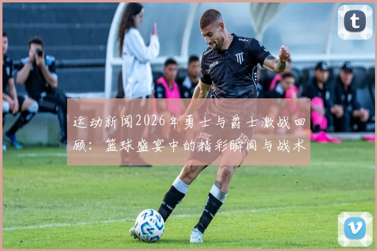 运动新闻2026年勇士与爵士激战回顾：篮球盛宴中的精彩瞬间与战术较量
