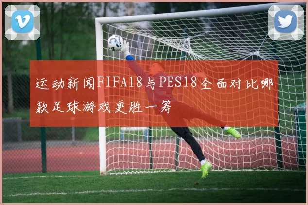 运动新闻FIFA18与PES18全面对比哪款足球游戏更胜一筹