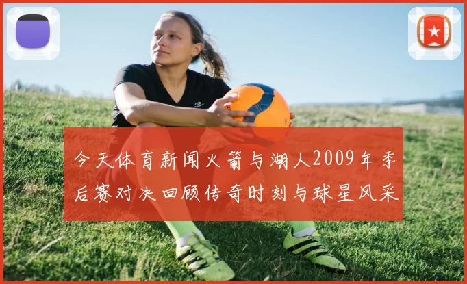 今天体育新闻火箭与湖人2009年季后赛对决回顾传奇时刻与球星风采的交锋