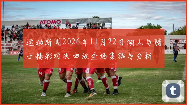 运动新闻2026年11月22日湖人与骑士精彩对决回放全场集锦与分析