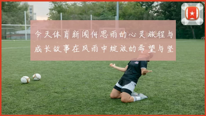 今天体育新闻何思雨的心灵旅程与成长故事在风雨中绽放的希望与坚韧