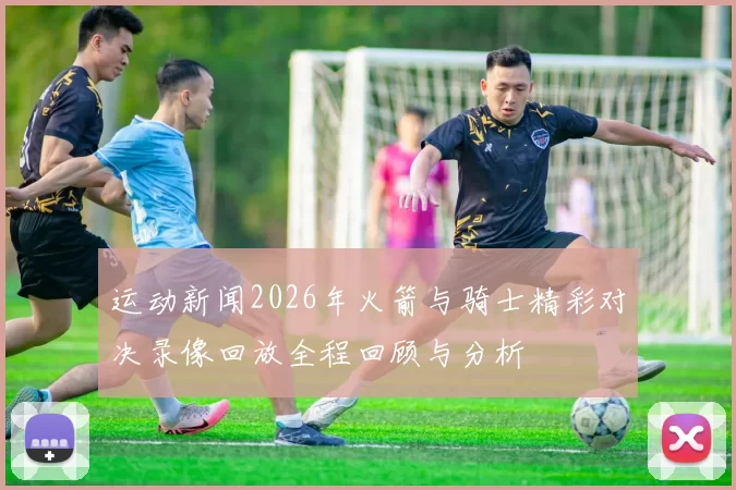 运动新闻2026年火箭与骑士精彩对决录像回放全程回顾与分析